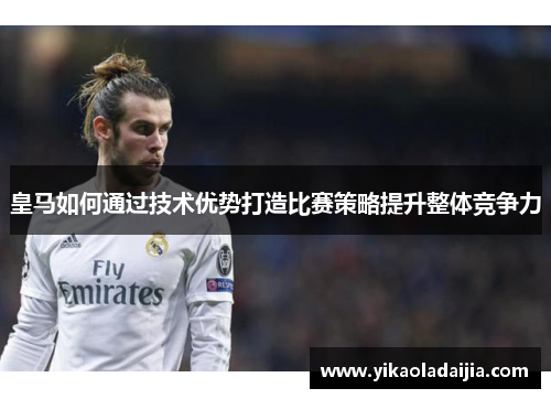 皇马如何通过技术优势打造比赛策略提升整体竞争力