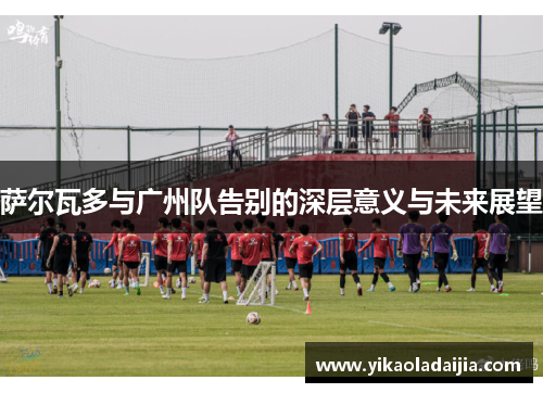 萨尔瓦多与广州队告别的深层意义与未来展望